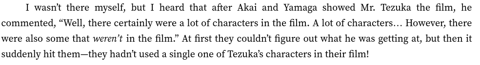Screengrab of a quote from the Notenki Memoirs. 'I wasn't there myself, but I heard that after Akai and Yamaga showed Mr. Tezuka the film, he commented, "Well, there certainly were a lot of characters in the film. A lot of characters.... However, there were also some that weren't in the film." At first they couldn't figure out what he was getting at, but then it suddenly hit them — they hadn't used a single one of Tezuka's characters in their film!'